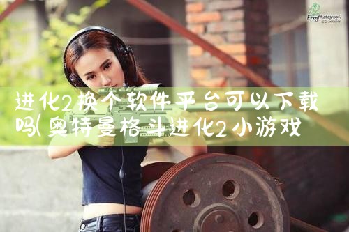 进化2换个软件平台可以下载吗|杏吧